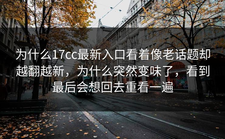 为什么17cc最新入口看着像老话题却越翻越新，为什么突然变味了，看到最后会想回去重看一遍