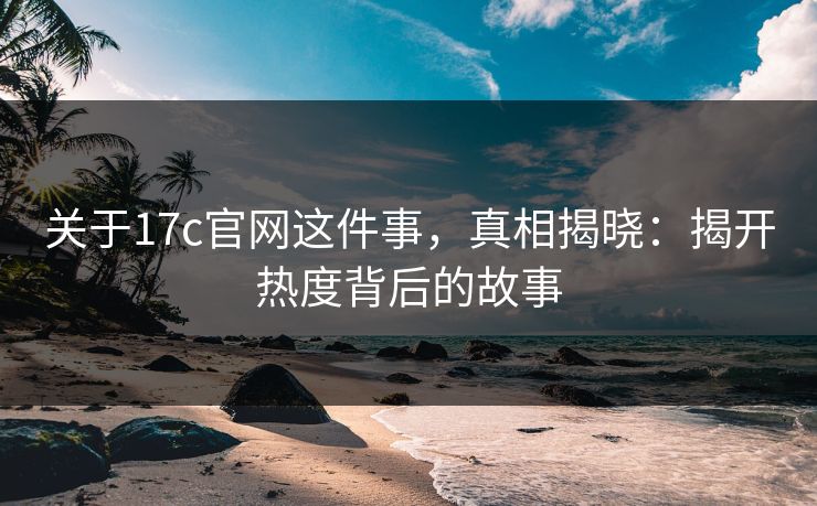 关于17c官网这件事,真相揭晓:揭开热度背后的故事 关于17c官网这件事,真相揭晓:揭开热度背后的故事