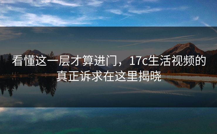 看懂这一层才算进门，17c生活视频的真正诉求在这里揭晓