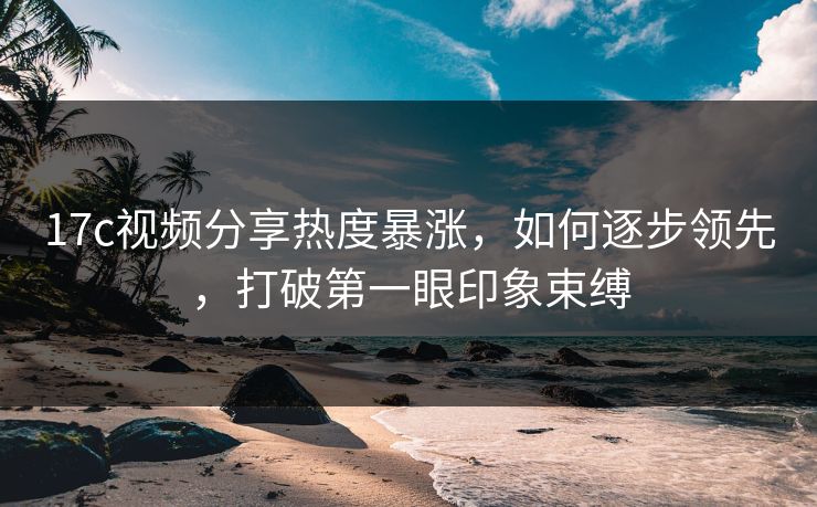 17c视频分享热度暴涨,如何逐步领先,打破第一眼印象束缚 17c视频分享热度暴涨,如何逐步领先,打破第一眼印象束缚