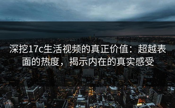 深挖17c生活视频的真正价值:超越表面的热度,揭示内在的真实感受 深挖17c生活视频的真正价值:超越表面的热度,揭示内在的真实感受