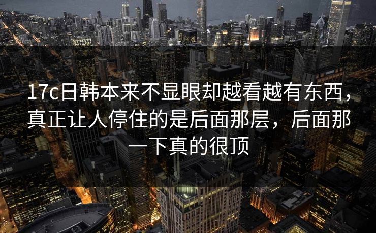 17c日韩本来不显眼却越看越有东西，真正让人停住的是后面那层，后面那一下真的很顶