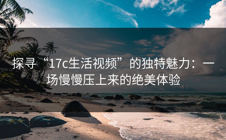 探寻“17c生活视频”的独特魅力:一场慢慢压上来的绝美体验 探寻“17c生活视频”的独特魅力:一场慢慢压上来的绝美体验