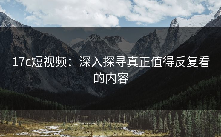 17c短视频：深入探寻真正值得反复看的内容