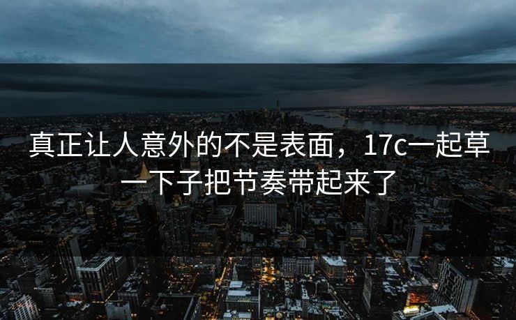 真正让人意外的不是表面,17c一起草一下子把节奏带起来了 真正让人意外的不是表面,17c一起草一下子把节奏带起来了