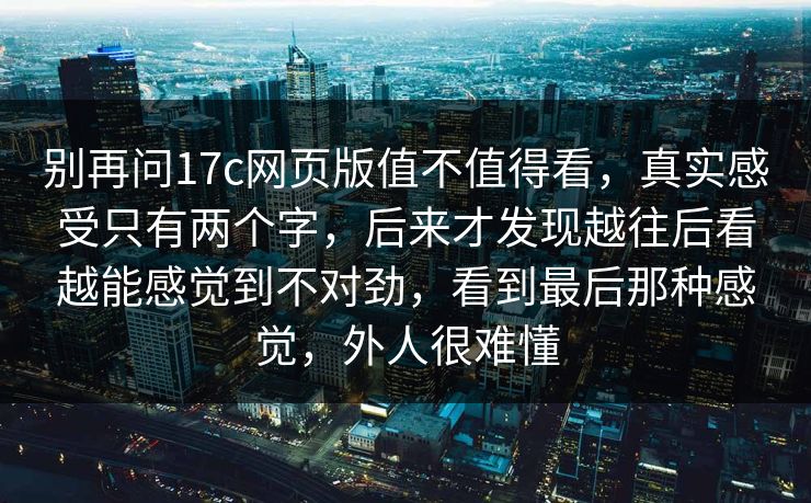 别再问17c网页版值不值得看,真实感受只有两个字,后来才发现越往后看越能感觉到不对劲,看到最后那种感觉,外人很难懂 别再问17c网页版值不值得看,真实感受只有两个字,后来才发现越往后看越能感觉到不对劲,看到最后那种感觉,外人很难懂
