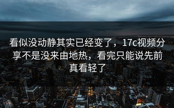 看似没动静其实已经变了,17c视频分享不是没来由地热,看完只能说先前真看轻了 看似没动静其实已经变了,17c视频分享不是没来由地热,看完只能说先前真看轻了