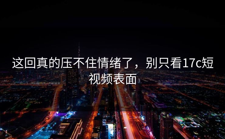 这回真的压不住情绪了，别只看17c短视频表面