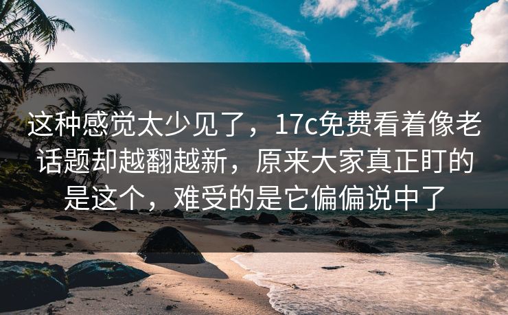 这种感觉太少见了,17c免费看着像老话题却越翻越新,原来大家真正盯的是这个,难受的是它偏偏说中了 这种感觉太少见了,17c免费看着像老话题却越翻越新,原来大家真正盯的是这个,难受的是它偏偏说中了