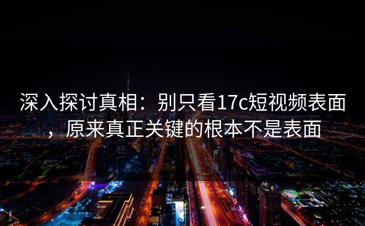 深入探讨真相：别只看17c短视频表面，原来真正关键的根本不是表面
