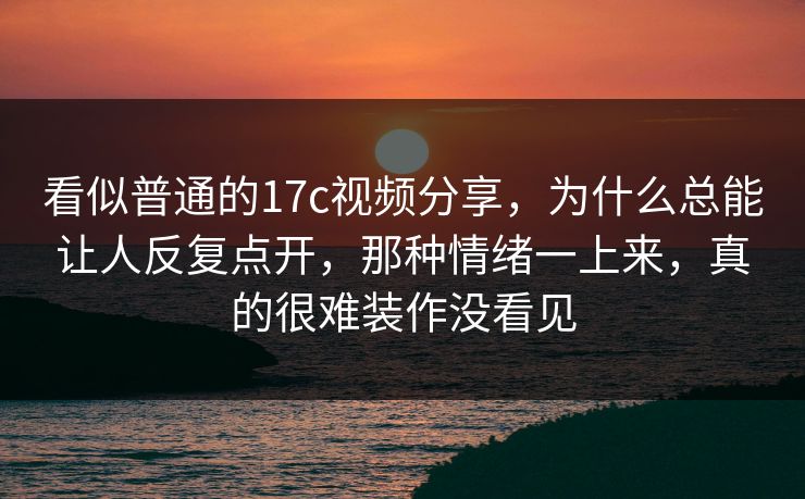 看似普通的17c视频分享,为什么总能让人反复点开,那种情绪一上来,真的很难装作没看见 看似普通的17c视频分享,为什么总能让人反复点开,那种情绪一上来,真的很难装作没看见