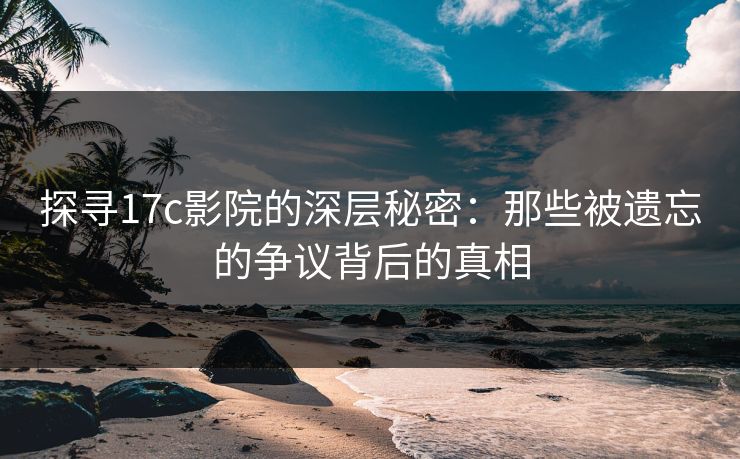 探寻17c影院的深层秘密：那些被遗忘的争议背后的真相