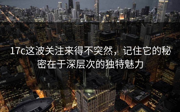 17c这波关注来得不突然，记住它的秘密在于深层次的独特魅力