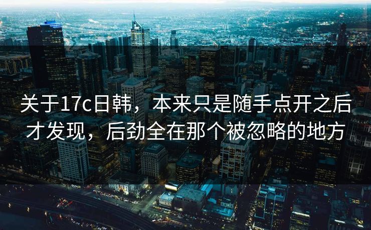 关于17c日韩，本来只是随手点开之后才发现，后劲全在那个被忽略的地方