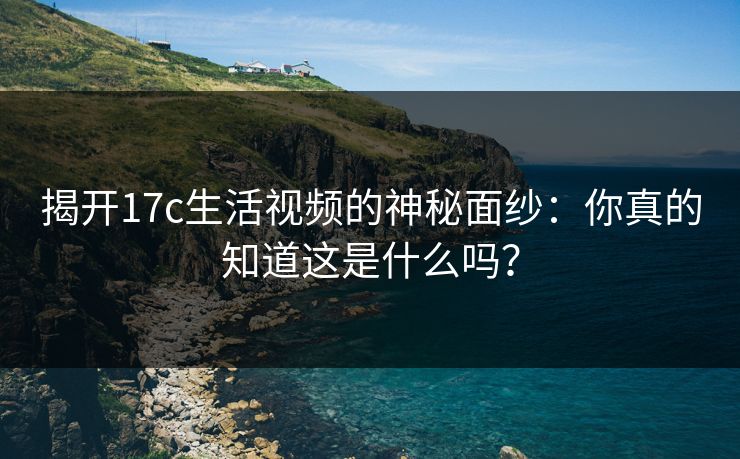 揭开17c生活视频的神秘面纱：你真的知道这是什么吗？