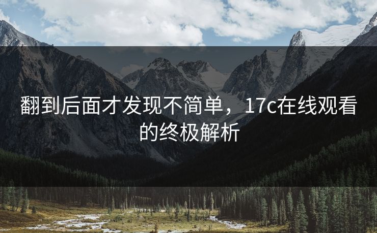 翻到后面才发现不简单，17c在线观看的终极解析