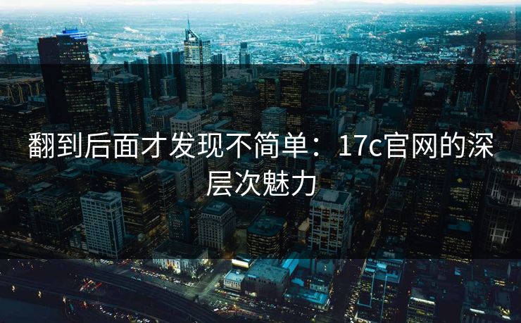 翻到后面才发现不简单:17c官网的深层次魅力 翻到后面才发现不简单:17c官网的深层次魅力