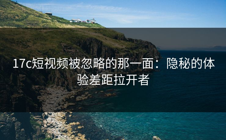 17c短视频被忽略的那一面:隐秘的体验差距拉开者 17c短视频被忽略的那一面:隐秘的体验差距拉开者