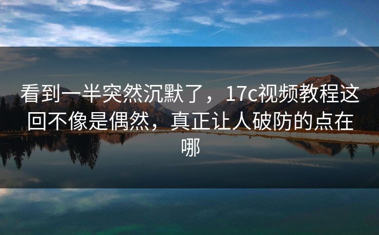 看到一半突然沉默了，17c视频教程这回不像是偶然，真正让人破防的点在哪
