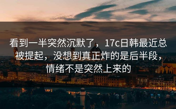 看到一半突然沉默了，17c日韩最近总被提起，没想到真正炸的是后半段，情绪不是突然上来的