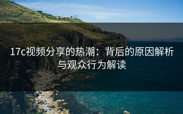 17c视频分享的热潮：背后的原因解析与观众行为解读