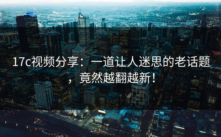 17c视频分享:一道让人迷思的老话题,竟然越翻越新! 17c视频分享:一道让人迷思的老话题,竟然越翻越新!