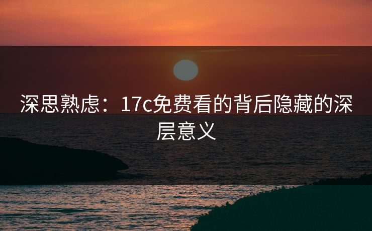深思熟虑：17c免费看的背后隐藏的深层意义