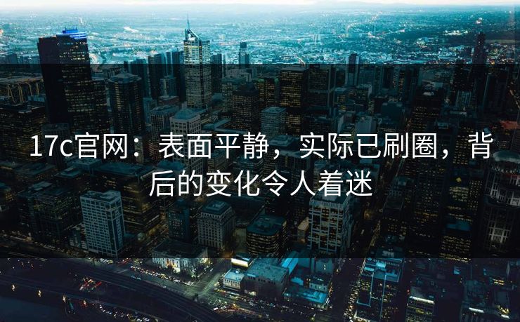 17c官网：表面平静，实际已刷圈，背后的变化令人着迷