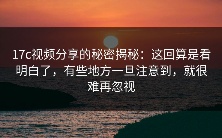 17c视频分享的秘密揭秘：这回算是看明白了，有些地方一旦注意到，就很难再忽视