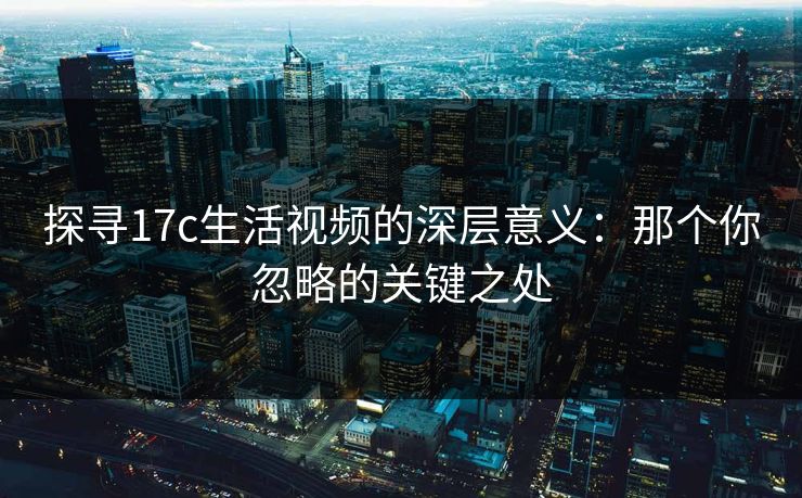 探寻17c生活视频的深层意义：那个你忽略的关键之处