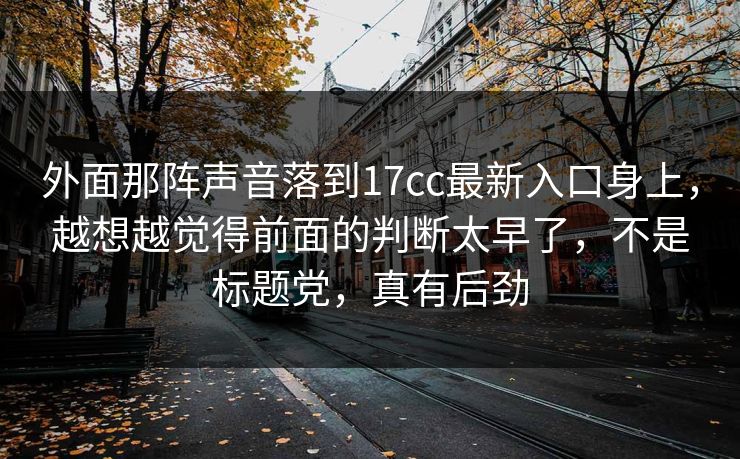 外面那阵声音落到17cc最新入口身上,越想越觉得前面的判断太早了,不是标题党,真有后劲 外面那阵声音落到17cc最新入口身上,越想越觉得前面的判断太早了,不是标题党,真有后劲
