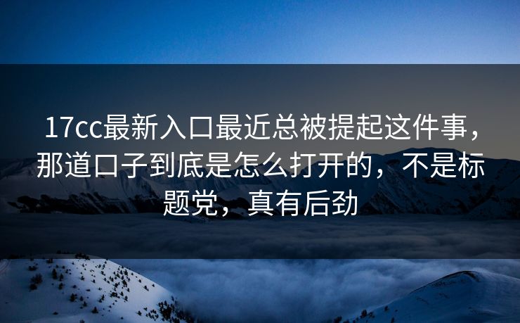 17cc最新入口最近总被提起这件事，那道口子到底是怎么打开的，不是标题党，真有后劲