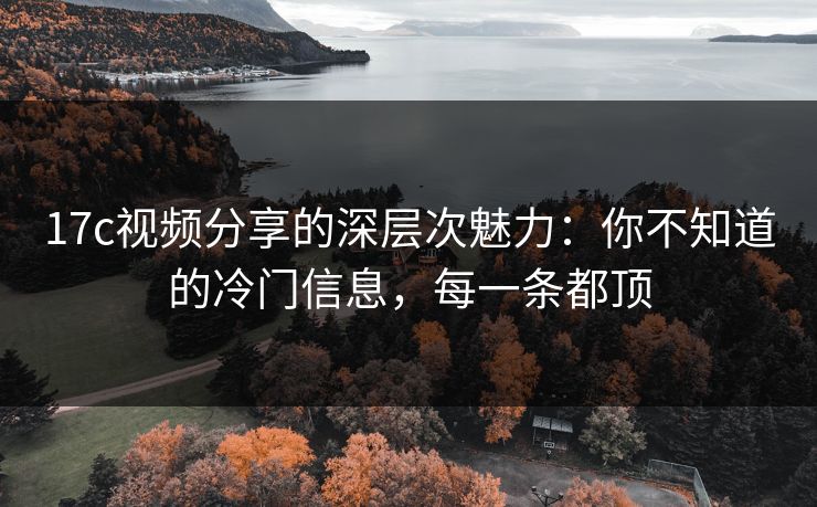 17c视频分享的深层次魅力：你不知道的冷门信息，每一条都顶