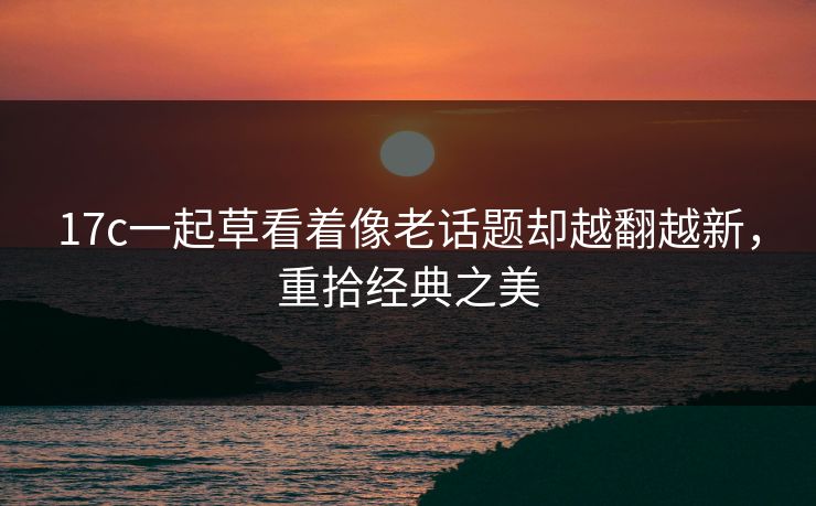 17c一起草看着像老话题却越翻越新，重拾经典之美