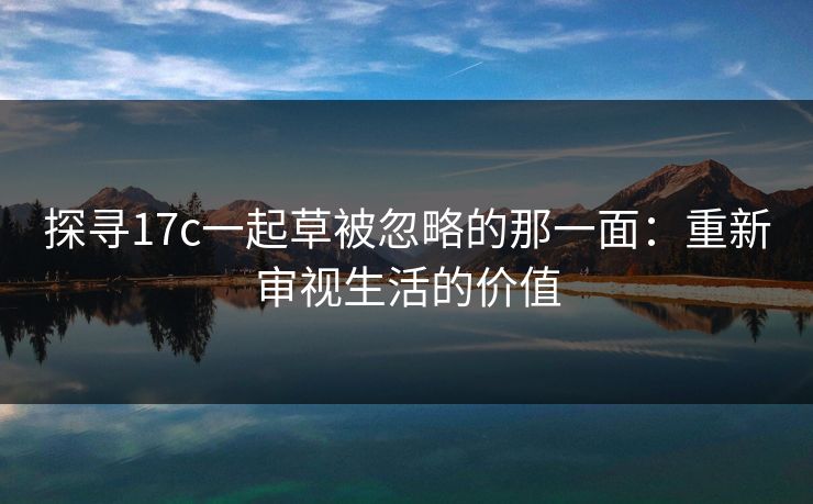 探寻17c一起草被忽略的那一面:重新审视生活的价值 探寻17c一起草被忽略的那一面:重新审视生活的价值