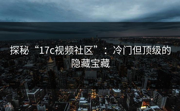探秘“17c视频社区”：冷门但顶级的隐藏宝藏