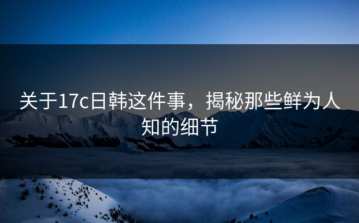 关于17c日韩这件事，揭秘那些鲜为人知的细节