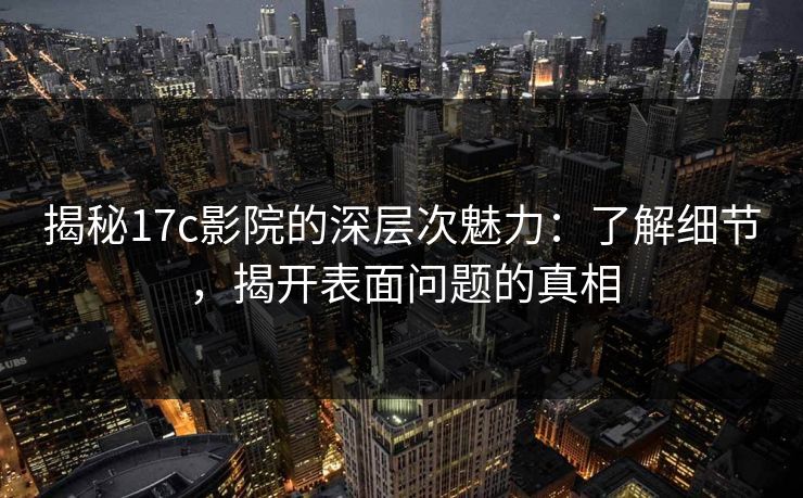 揭秘17c影院的深层次魅力：了解细节，揭开表面问题的真相