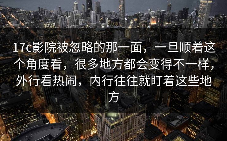 17c影院被忽略的那一面，一旦顺着这个角度看，很多地方都会变得不一样，外行看热闹，内行往往就盯着这些地方