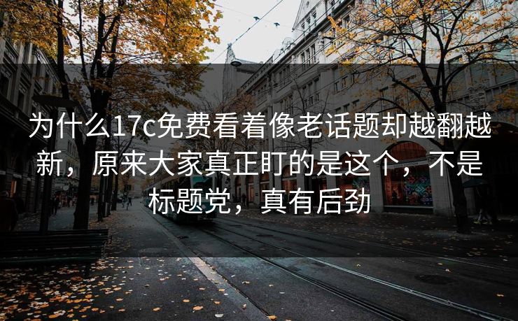为什么17c免费看着像老话题却越翻越新，原来大家真正盯的是这个，不是标题党，真有后劲