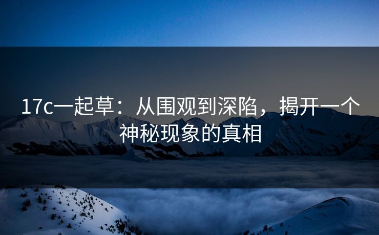 17c一起草:从围观到深陷,揭开一个神秘现象的真相 17c一起草:从围观到深陷,揭开一个神秘现象的真相