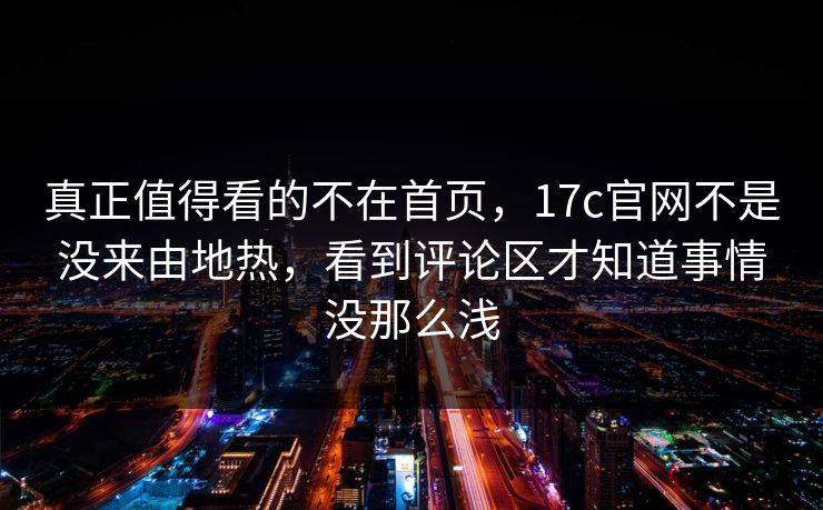 真正值得看的不在首页，17c官网不是没来由地热，看到评论区才知道事情没那么浅