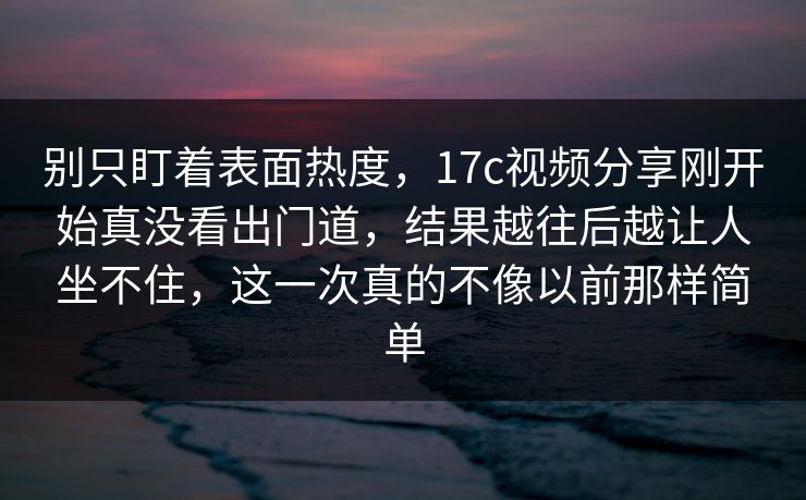 别只盯着表面热度，17c视频分享刚开始真没看出门道，结果越往后越让人坐不住，这一次真的不像以前那样简单