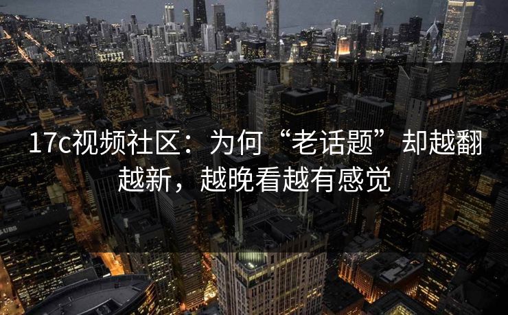 17c视频社区：为何“老话题”却越翻越新，越晚看越有感觉