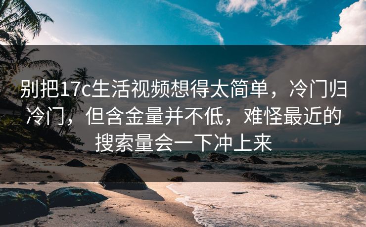 别把17c生活视频想得太简单，冷门归冷门，但含金量并不低，难怪最近的搜索量会一下冲上来