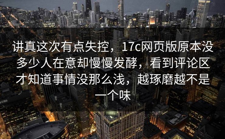 讲真这次有点失控，17c网页版原本没多少人在意却慢慢发酵，看到评论区才知道事情没那么浅，越琢磨越不是一个味