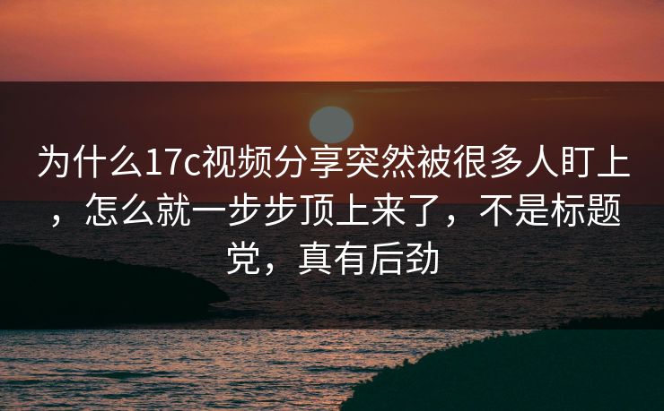 为什么17c视频分享突然被很多人盯上，怎么就一步步顶上来了，不是标题党，真有后劲