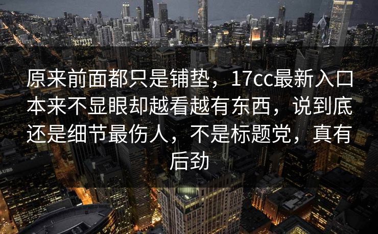原来前面都只是铺垫,17cc最新入口本来不显眼却越看越有东西,说到底还是细节最伤人,不是标题党,真有后劲 原来前面都只是铺垫,17cc最新入口本来不显眼却越看越有东西,说到底还是细节最伤人,不是标题党,真有后劲