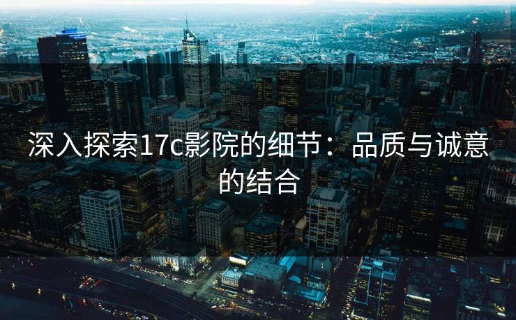 深入探索17c影院的细节：品质与诚意的结合