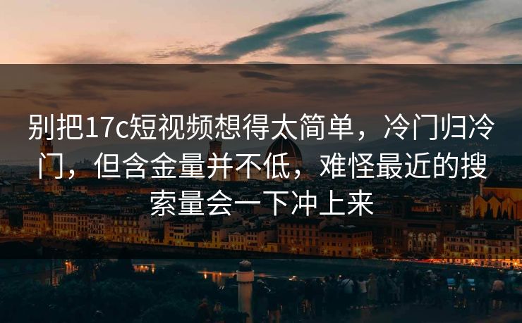 别把17c短视频想得太简单,冷门归冷门,但含金量并不低,难怪最近的搜索量会一下冲上来 别把17c短视频想得太简单,冷门归冷门,但含金量并不低,难怪最近的搜索量会一下冲上来